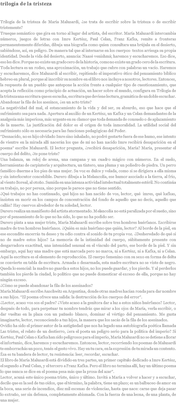 trilogía de la tristeza Trilogía de la tristeza de María Malusardi, ¿se trata de escribir sobre la tristeza o de escribir tristemente? Trueque semántico que gira en torno al lugar del artista, del escritor. María Malusardi intercambia números, juegos de letras con Imre Kertész, Paul Celan, Franz Kafka, remite a fronteras permanentemente diferidas, dibuja una biografía como quien consultara una brújula en el desierto, sabiéndose, así, en peligro. De manera tal que al internarse en los cuerpos- textos arriesga su propia identidad. Desde la vida del desierto, anuncia: Naasé venishmá; haremos y escucharemos. Eso dice, eso les dice. Porque no existe un grado cero de la historia, como no existe un grado cero de la escritura. Toda lectura es un rodeo, una aproximación, un trabajo que cubre con palabras un vacío. Haremos y escucharemos, dice Malusardi al escribir, repitiendo el imperativo ético del pensamiento bíblico hebreo en plural, porque al inscribir su nombre en el libro nos incluye a nosotros, lectores. Entonces, la respuesta de un pueblo que antepone la acción frente a cualquier tipo de cuestionamiento, que acepta la reflexión como principio de actuación, un hacer sobre el mundo, configura en Trilogía de la tristeza una escritura que es escucha, escritura que deviene lectura, gramática de un doble escuchar. Abandonar la fila de los asesinos, ¿es un acto triste? La negatividad del mal, el estancamiento de la vida y del ser, su absurdo, eso que hace que el sufrimiento sea para nada. Apertura al auxilio de un Kertész, un Kafka y un Celan demandantes de la analgesia más imperiosa, más urgente en su clamor que toda demanda de consuelo o de aplazamiento de la muerte. La justificación del dolor es el origen de toda inmoralidad. La utilidad social del sufrimiento sólo es necesaria para las funciones pedagógicas del Poder. “Desnacido, no es hijo olvidado Imre sino inhalado, no podré gestarte fuera de ese humo, ese intento de vientre en la mirada allí nacerán los que de mí no han nacido Imre recibirá desaparición en el poema” escribe Malusardi. El lector pregunta, ¿recibirá desaparición, María? María, presentar el cuerpo del delito, ¿te pone triste? Una balanza, un reloj de arena, una campana y un cuadro mágico con números. En el suelo, herramientas de carpintería y arquitectura, un tintero, una pluma y un poliedro de piedra. Un perro famélico duerme a los pies de una mujer. Su voz es dulce y velada, como si se dirigiera a ella misma y sin interlocutor concebible. Durero dibuja a la Melancolía, ese humor asociado a la tierra, al frío, al viento Boreal, al otoño. Sumida en una intensa actividad intelectual totalmente estéril. No continúa su trabajo, no por pereza, sino porque le parece que no tiene sentido. ¿Qué trabajos no has continuado, qué hijos no han nacido de vos, lector, qué imres, qué kafkas, insisten en morir en los campos de concentración del fondo de aquello que no decís, aquello que callás? Hay cuervos alrededor de tu soledad, lector. Durero realiza un manifiesto del artista atormentado. Melancolía no está paralizada por el sueño, sino por el pensamiento de lo que no ha sido, lo que no ha podido ser. Durero pinta a una mujer triste, María Malusardi escribe sobre tres hombres huérfanos. Escribirse madre de tres hombres huérfanos. ¿Quién es más huérfano que quién, lector? Al borde de la piel, en ese escondite encerrás tu deseo y tu odio contra el sonido de tu propia voz. ¿Desheredado de qué si no de madre estos hijos? La memoria de la intimidad del cuerpo, súbitamente presente con desgarradora exactitud, una intensidad sensual en el vínculo del parto, ese borde de la piel. Y sin embargo, aquí hay una madre que está marcada pero no marca, ni a Kertész, ni a Kafka, ni a Celan. Aquí la escritura es el elemento de reproducción. El cuerpo femenino con su sexo en forma de delta se convierte en tabla de escritura. Armada o desarmada, esta madre escritura no se viste de negro. Queda lo esencial: la madre no guarda a estos hijos, no los puede guardar, y los pierde. Y al perderlos también los pierde la ciudad, lo político que no puede domesticar el exceso de ella, porque no hay ningún exceso. ¿Cómo se puede abandonar la fila de los asesinados? María Malusardi escribe Auschwitz en Argentina, donde otras madres hacían ronda para dar nombre a sus hijos. “El poema ofrece una salida: la destrucción de los cuerpos del error”. ¿Lector, acaso vos sos el padre? ¿Viste acaso a la genitora dar a luz a estos niños huérfanos? Lector, después de todo, para perpetuar tu nombre tendrás que mirar a los ojos de María, verla escribir, o dar vueltas en la plaza con un pañuelo blanco, dominar el vértigo del pensamiento. Me gusta imaginarte, lector, reconociendo a tus hijos, la manera que los sacás de la fila de los asesinados. Ovidio ha sido el primer autor de la antigüedad que nos ha legado una autobiografía poética llamada Las tristes, el relato de un destierro, ¿era el poeta un peligro serio para la política del imperio? Si Kertész, Paul Celan o Kafka han sido peligrosos para el imperio, María Malusardi no se detiene a llorar el infortunio, dice, haremos y escucharemos. Entonces, lector, recorriendo los poemas de Malusardi te emborrachás un poco, tenés el gesto vivo. Hay en tu cara, en la expresión de tu mirada un contento. Ésa es tu bandera de lector, tu resistencia: leer, recordar, escuchar. El libro de María Malusardi está dividido en tres partes, un primer capítulo dedicado a Imre Kertész, el segundo a Paul Celan, y el tercero a Franz Kafka. Pero el libro no termina allí, hay un último poema lo que nunca se dice en el poema pesa más que la prosa del azar”. Lector, acuná este único poema triste, único y último. Invitá a María a volver a hacer y a escuchar, decíle que es la sed de tus oídos, que el término, la palabra, tiene un plazo; es un balbuceo de amor en la boca, una serie de incendios, diez mil escenas de violencias, hasta que nace: carne que deja pasar lo extraño, ser sin defensa, completamente abismada. Con la fuerza de una leona, de una planta, de una mujer. 