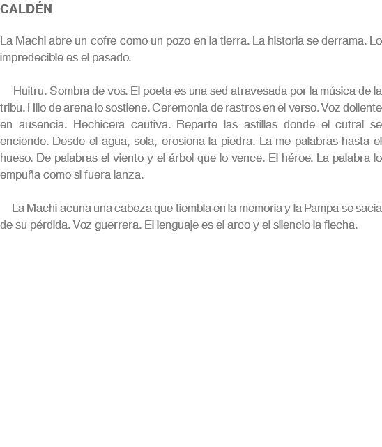 CALDÉN La Machi abre un cofre como un pozo en la tierra. La historia se derrama. Lo impredecible es el pasado. Huitru. Sombra de vos. El poeta es una sed atravesada por la música de la tribu. Hilo de arena lo sostiene. Ceremonia de rastros en el verso. Voz doliente en ausencia. Hechicera cautiva. Reparte las astillas donde el cutral se enciende. Desde el agua, sola, erosiona la piedra. La me palabras hasta el hueso. De palabras el viento y el árbol que lo vence. El héroe. La palabra lo empuña como si fuera lanza. La Machi acuna una cabeza que tiembla en la memoria y la Pampa se sacia de su pérdida. Voz guerrera. El lenguaje es el arco y el silencio la flecha.