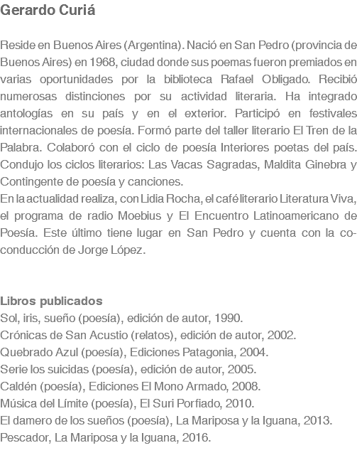 Gerardo Curiá Reside en Buenos Aires (Argentina). Nació en San Pedro (provincia de Buenos Aires) en 1968, ciudad donde sus poemas fueron premiados en varias oportunidades por la biblioteca Rafael Obligado. Recibió numerosas distinciones por su actividad literaria. Ha integrado antologías en su país y en el exterior. Participó en festivales internacionales de poesía. Formó parte del taller literario El Tren de la Palabra. Colaboró con el ciclo de poesía Interiores poetas del país. Condujo los ciclos literarios: Las Vacas Sagradas, Maldita Ginebra y Contingente de poesía y canciones. En la actualidad realiza, con Lidia Rocha, el café literario Literatura Viva, el programa de radio Moebius y El Encuentro Latinoamericano de Poesía. Este último tiene lugar en San Pedro y cuenta con la co-conducción de Jorge López. Libros publicados Sol, iris, sueño (poesía), edición de autor, 1990. Crónicas de San Acustio (relatos), edición de autor, 2002. Quebrado Azul (poesía), Ediciones Patagonia, 2004. Serie los suicidas (poesía), edición de autor, 2005. Caldén (poesía), Ediciones El Mono Armado, 2008. Música del Límite (poesía), El Suri Porfiado, 2010. El damero de los sueños (poesía), La Mariposa y la Iguana, 2013. Pescador, La Mariposa y la Iguana, 2016.