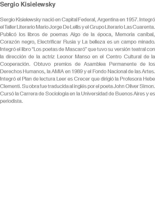 Sergio Kisielewsky Sergio Kisielewsky nació en Capital Federal, Argentina en 1957. Integró el Taller Literario Mario Jorge De Lellis y el Grupo Literario Las Cuarenta. Publicó los libros de poemas Algo de la época, Memoria caníbal, Corazón negro, Electrificar Rusia y La belleza es un campo minado. Integró el libro “Los poetas de Mascaró” que tuvo su versión teatral con la dirección de la actriz Leonor Manso en el Centro Cultural de la Cooperación. Obtuvo premios de Asamblea Permanente de los Derechos Humanos, la AMIA en 1989 y el Fondo Nacional de las Artes. Integró el Plan de lectura Leer es Crecer que dirigió la Profesora Hebe Clementi. Su obra fue traducida al inglés por el poeta John Oliver Simon. Cursó la Carrera de Sociología en la Universidad de Buenos Aires y es periodista.