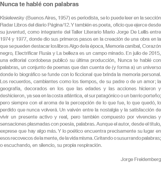 Nunca te hablé con palabras Kisielewsky (Buenos Aires, 1957) es periodista, se lo puede leer en la sección Radar Libros del diario Página/12. Y también es poeta, oficio que ejerce desde su juventud, como integrante del Taller Literario Mario Jorge De Lellis entre 1974 y 1977, donde dio sus primeros pasos en la creación de una obra en la que se pueden destacar los libros Algo de la época, Memoria caníbal, Corazón negro, Electrificar Rusia y La belleza es un campo minado. En julio de 2015, una editorial cordobesa publicó su última producción, Nunca te hablé con palabras, un conjunto de poemas que dan cuenta de (y forma a) un universo donde lo biográfico se funde con lo ficcional que brinda la memoria personal. Los recuerdos, cambiantes como los tiempos, de su padre o de un amor; la geografía, decorados en los que las edades y las acciones hicieron y deshicieron, ya sea en la costa atlántica, el sur patagónico o un barrio porteño; pero siempre con el aroma de la percepción de lo que fue, lo que quedó, lo perdido que nunca volverá. Un vaivén entre la nostalgia y la satisfacción de vivir un presente activo y real, pero también compuesto por vivencias y sensaciones plasmadas con poesía, palabras. Aunque el autor, desde el título, exprese que hay algo más. Y lo poético encuentra precisamente su lugar en esos recovecos de la mente, de la vida misma. Gritando o susurrando palabras; o escuchando, en silencio, su propia respiración. Jorge Freidemberg