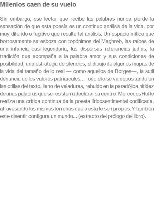 Milenios caen de su vuelo Sin embargo, ese lector que recibe las palabras nunca pierde la sensación de que esta poesía es un continuo análisis de la vida, por muy diferido o fugitivo que resulte tal análisis. Un espacio mítico que borrosamente se esboza con topónimos del Maghreb, las raíces de una infancia casi legendaria, las dispersas referencias judías, la tradición que acompaña a la palabra amor y sus condiciones de posibilidad, una estrategia de silencios, el dibujo de algunos mapas de la vida del tamaño de lo real — como aquellos de Borges—, la sutil denuncia de los valores patriarcales... Todo ello se va depositando en las orillas del texto, lleno de veladuras, rehuido en la paradójica nitidez de unas palabras que se resisten a declarar su centro. Mercedes Roffé realiza una crítica continua de la poesía líricosentimental codificada, atravesando los mismos terrenos que a ésta le son propios. Y también este disentir configura un mundo... (extracto del prólogo del libro). 