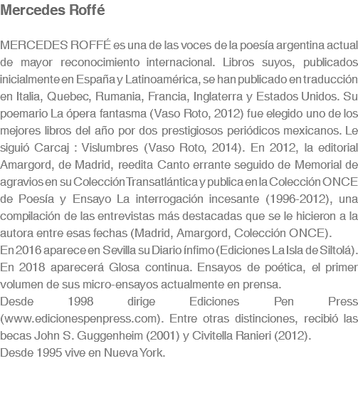 Mercedes Roffé MERCEDES ROFFÉ es una de las voces de la poesía argentina actual de mayor reconocimiento internacional. Libros suyos, publicados inicialmente en España y Latinoamérica, se han publicado en traducción en Italia, Quebec, Rumania, Francia, Inglaterra y Estados Unidos. Su poemario La ópera fantasma (Vaso Roto, 2012) fue elegido uno de los mejores libros del año por dos prestigiosos periódicos mexicanos. Le siguió Carcaj : Vislumbres (Vaso Roto, 2014). En 2012, la editorial Amargord, de Madrid, reedita Canto errante seguido de Memorial de agravios en su Colección Transatlántica y publica en la Colección ONCE de Poesía y Ensayo La interrogación incesante (1996-2012), una compilación de las entrevistas más destacadas que se le hicieron a la autora entre esas fechas (Madrid, Amargord, Colección ONCE). En 2016 aparece en Sevilla su Diario ínfimo (Ediciones La Isla de Siltolá). En 2018 aparecerá Glosa continua. Ensayos de poética, el primer volumen de sus micro-ensayos actualmente en prensa. Desde 1998 dirige Ediciones Pen Press (www.edicionespenpress.com). Entre otras distinciones, recibió las becas John S. Guggenheim (2001) y Civitella Ranieri (2012). Desde 1995 vive en Nueva York. 