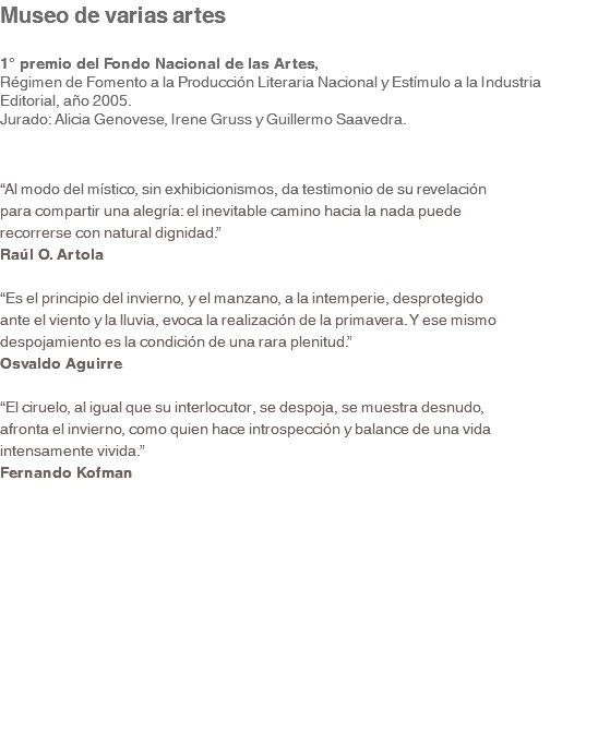 Museo de varias artes 1° premio del Fondo Nacional de las Artes, Régimen de Fomento a la Producción Literaria Nacional y Estímulo a la Industria Editorial, año 2005. Jurado: Alicia Genovese, Irene Gruss y Guillermo Saavedra. “Al modo del místico, sin exhibicionismos, da testimonio de su revelación para compartir una alegría: el inevitable camino hacia la nada puede recorrerse con natural dignidad.” Raúl O. Artola “Es el principio del invierno, y el manzano, a la intemperie, desprotegido ante el viento y la lluvia, evoca la realización de la primavera. Y ese mismo despojamiento es la condición de una rara plenitud.” Osvaldo Aguirre “El ciruelo, al igual que su interlocutor, se despoja, se muestra desnudo, afronta el invierno, como quien hace introspección y balance de una vida intensamente vivida.” Fernando Kofman 