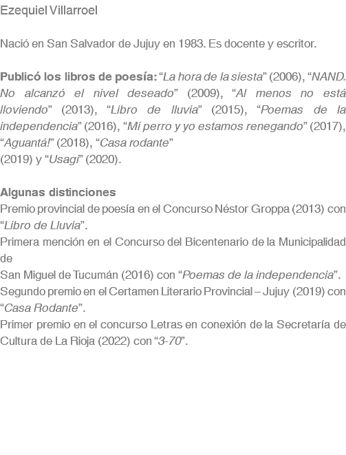 Ezequiel Villarroel Nació en San Salvador de Jujuy en 1983. Es docente y escritor. Publicó los libros de poesía: “La hora de la siesta” (2006), “NAND. No alcanzó el nivel deseado” (2009), “Al menos no está lloviendo” (2013), “Libro de lluvia” (2015), “Poemas de la independencia” (2016), “Mi perro y yo estamos renegando” (2017), “Aguantá!” (2018), “Casa rodante” (2019) y “Usagi” (2020). Algunas distinciones Premio provincial de poesía en el Concurso Néstor Groppa (2013) con “Libro de Lluvia”. Primera mención en el Concurso del Bicentenario de la Municipalidad de San Miguel de Tucumán (2016) con “Poemas de la independencia”. Segundo premio en el Certamen Literario Provincial – Jujuy (2019) con “Casa Rodante”. Primer premio en el concurso Letras en conexión de la Secretaría de Cultura de La Rioja (2022) con “3-70”. 