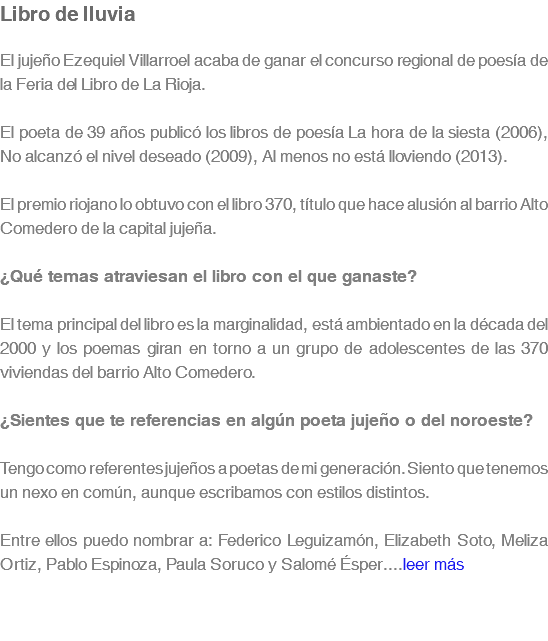 Libro de lluvia El jujeño Ezequiel Villarroel acaba de ganar el concurso regional de poesía de la Feria del Libro de La Rioja. El poeta de 39 años publicó los libros de poesía La hora de la siesta (2006), No alcanzó el nivel deseado (2009), Al menos no está lloviendo (2013). El premio riojano lo obtuvo con el libro 370, título que hace alusión al barrio Alto Comedero de la capital jujeña. ¿Qué temas atraviesan el libro con el que ganaste? El tema principal del libro es la marginalidad, está ambientado en la década del 2000 y los poemas giran en torno a un grupo de adolescentes de las 370 viviendas del barrio Alto Comedero. ¿Sientes que te referencias en algún poeta jujeño o del noroeste? Tengo como referentes jujeños a poetas de mi generación. Siento que tenemos un nexo en común, aunque escribamos con estilos distintos. Entre ellos puedo nombrar a: Federico Leguizamón, Elizabeth Soto, Meliza Ortiz, Pablo Espinoza, Paula Soruco y Salomé Ésper....leer más 