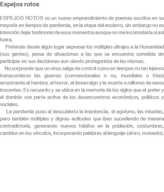 Espejos rotos ESPEJOS ROTOS es un nuevo emprendimiento de poemas escritos en su mayoría en tiempos de pandemia, en la etapa del encierro, sin embargo no es intención dejar testimonio de esos momentos aunque no me incomodaría si así fuera. Pretende desde algún lugar expresar los múltiples ultrajes a la Humanidad (sus gentes), presa de situaciones a las que se encuentra sometida sin participar en sus decisiones aun siendo protagonista de las mismas. No sorprende que un virus salga de control como en tiempos no tan lejanos transcurrieron las guerras (convencionales o no, mundiales o frías) arrastrando al hambre, el horror, el desarraigo y la muerte a millones de seres inocentes. Es recuerdo y se ubica en la memoria de los siglos que el poder y el dominio son parte activa de los desencuentros económicos, políticos y sociales. La pandemia puso al descubierto la impotencia, el egoísmo, las miserias, pero también múltiples y dignas actitudes que iban sucediendo de manera contradictoria, generando nuevos hábitos en la población, costumbres, cambios en los vínculos, incorporando palabras al lenguaje (aforo, muteado).