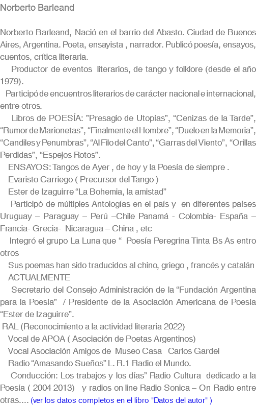 Norberto Barleand Norberto Barleand, Nació en el barrio del Abasto. Ciudad de Buenos Aires, Argentina. Poeta, ensayista , narrador. Publicó poesía, ensayos, cuentos, crítica literaria. Productor de eventos literarios, de tango y folklore (desde el año 1979). Participó de encuentros literarios de carácter nacional e internacional, entre otros. Libros de POESÍA: ”Presagio de Utopías”, “Cenizas de la Tarde”, “Rumor de Marionetas”, “Finalmente el Hombre”, “Duelo en la Memoria”, “Candiles y Penumbras”, “Al Filo del Canto”, “Garras del Viento”, “Orillas Perdidas”, “Espejos Rotos”. ENSAYOS: Tangos de Ayer , de hoy y la Poesía de siempre . Evaristo Carriego ( Precursor del Tango ) Ester de Izaguirre “La Bohemia, la amistad” Participó de múltiples Antologías en el país y en diferentes países Uruguay – Paraguay – Perú –Chile Panamá - Colombia- España – Francia- Grecia- Nicaragua – China , etc Integró el grupo La Luna que “ Poesía Peregrina Tinta Bs As entro otros Sus poemas han sido traducidos al chino, griego , francés y catalán ACTUALMENTE Secretario del Consejo Administración de la “Fundación Argentina para la Poesía” / Presidente de la Asociación Americana de Poesía “Ester de Izaguirre”. RAL (Reconocimiento a la actividad literaria 2022) Vocal de APOA ( Asociación de Poetas Argentinos) Vocal Asociación Amigos de Museo Casa Carlos Gardel Radio “Amasando Sueños” L. R.1 Radio el Mundo. Conducción: Los trabajos y los días” Radio Cultura dedicado a la Poesía ( 2004 2013) y radios on line Radio Sonica – On Radio entre otras.... (ver los datos completos en el libro "Datos del autor" )