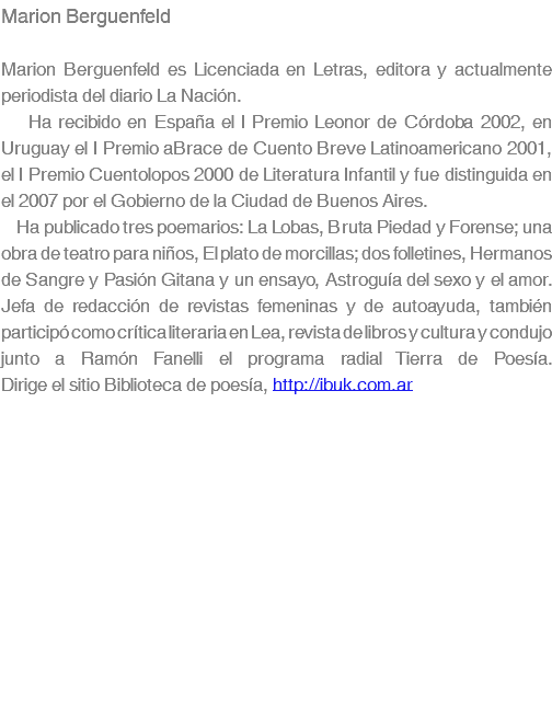 Marion Berguenfeld Marion Berguenfeld es Licenciada en Letras, editora y actualmente periodista del diario La NaciÃ³n. Ha recibido en EspaÃ±a el I Premio Leonor de CÃ³rdoba 2002, en Uruguay el I Premio aBrace de Cuento Breve Latinoamericano 2001, el I Premio Cuentolopos 2000 de Literatura Infantil y fue distinguida en el 2007 por el Gobierno de la Ciudad de Buenos Aires. Ha publicado tres poemarios: La Lobas, Bruta Piedad y Forense; una obra de teatro para niÃ±os, El plato de morcillas; dos folletines, Hermanos de Sangre y PasiÃ³n Gitana y un ensayo, AstroguÃ­a del sexo y el amor. Jefa de redacciÃ³n de revistas femeninas y de autoayuda, tambiÃ©n participÃ³ como crÃ­tica literaria en Lea, revista de libros y cultura y condujo junto a RamÃ³n Fanelli el programa radial Tierra de PoesÃ­a.â€¨Dirige el sitio Biblioteca de poesÃ­a, http://ibuk.com.ar
