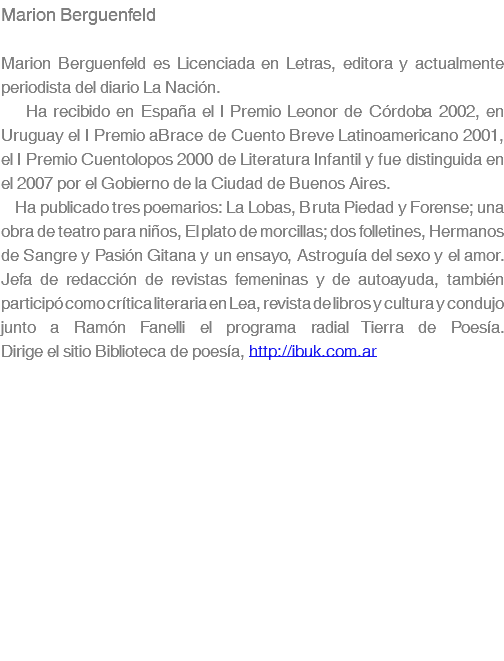 Marion Berguenfeld Marion Berguenfeld es Licenciada en Letras, editora y actualmente periodista del diario La Nación. Ha recibido en España el I Premio Leonor de Córdoba 2002, en Uruguay el I Premio aBrace de Cuento Breve Latinoamericano 2001, el I Premio Cuentolopos 2000 de Literatura Infantil y fue distinguida en el 2007 por el Gobierno de la Ciudad de Buenos Aires. Ha publicado tres poemarios: La Lobas, Bruta Piedad y Forense; una obra de teatro para niños, El plato de morcillas; dos folletines, Hermanos de Sangre y Pasión Gitana y un ensayo, Astroguía del sexo y el amor. Jefa de redacción de revistas femeninas y de autoayuda, también participó como crítica literaria en Lea, revista de libros y cultura y condujo junto a Ramón Fanelli el programa radial Tierra de Poesía. Dirige el sitio Biblioteca de poesía, http://ibuk.com.ar