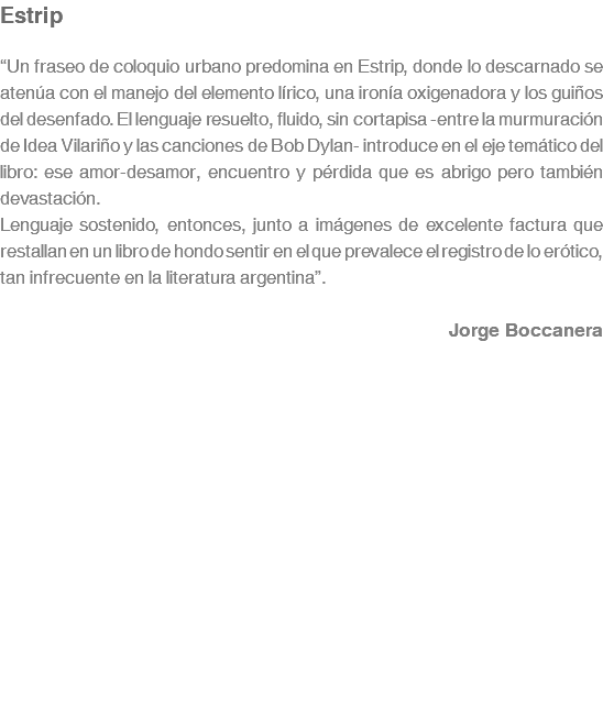 Estrip “Un fraseo de coloquio urbano predomina en Estrip, donde lo descarnado se atenúa con el manejo del elemento lírico, una ironía oxigenadora y los guiños del desenfado. El lenguaje resuelto, fluido, sin cortapisa -entre la murmuración de Idea Vilariño y las canciones de Bob Dylan- introduce en el eje temático del libro: ese amor-desamor, encuentro y pérdida que es abrigo pero también devastación. Lenguaje sostenido, entonces, junto a imágenes de excelente factura que restallan en un libro de hondo sentir en el que prevalece el registro de lo erótico, tan infrecuente en la literatura argentina”. Jorge Boccanera