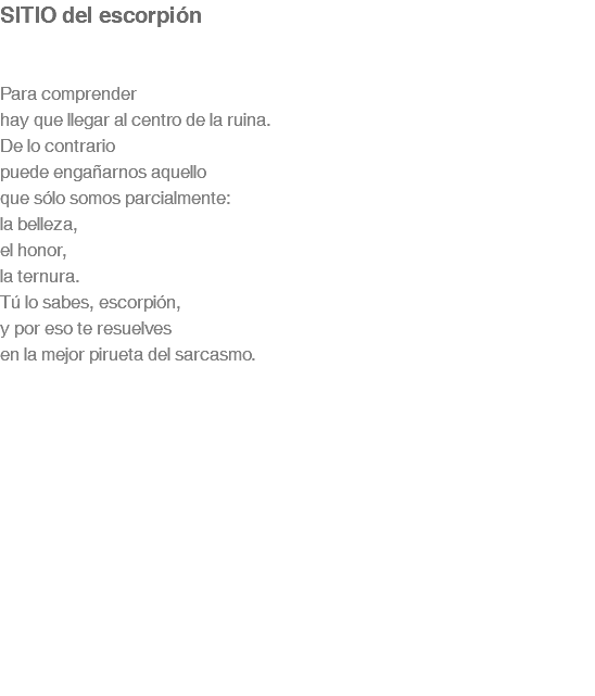 SITIO del escorpión Para comprender hay que llegar al centro de la ruina. De lo contrario puede engañarnos aquello que sólo somos parcialmente: la belleza, el honor, la ternura. Tú lo sabes, escorpión, y por eso te resuelves en la mejor pirueta del sarcasmo. 