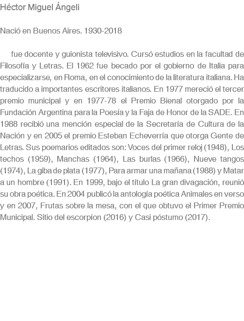 Héctor Miguel Ángeli Nació en Buenos Aires. 1930-2018 fue docente y guionista televisivo. Cursó estudios en la facultad de Filosofía y Letras. El 1962 fue becado por el gobierno de Italia para especializarse, en Roma, en el conocimiento de la literatura italiana. Ha traducido a importantes escritores italianos. En 1977 mereció el tercer premio municipal y en 1977-78 el Premio Bienal otorgado por la Fundación Argentina para la Poesía y la Faja de Honor de la SADE. En 1988 recibió una mención especial de la Secretaría de Cultura de la Nación y en 2005 el premio Esteban Echeverría que otorga Gente de Letras. Sus poemarios editados son: Voces del primer reloj (1948), Los techos (1959), Manchas (1964), Las burlas (1966), Nueve tangos (1974), La giba de plata (1977), Para armar una mañana (1988) y Matar a un hombre (1991). En 1999, bajo el título La gran divagación, reunió su obra poética. En 2004 publicó la antología poética Animales en verso y en 2007, Frutas sobre la mesa, con el que obtuvo el Primer Premio Municipal. Sitio del escorpíon (2016) y Casi póstumo (2017).