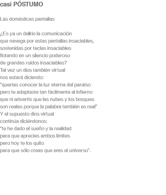 casi PÓSTUMO Las domésticas pantallas ¿Es ya un delirio la comunicación que navega por estas pantallas insaciables, sostenidas por teclas insaciables flotando en un silencio poderoso de grandes ruidos insaciables? Tal vez un dios también virtual nos estará diciendo: “querías conocer la luz eterna del paraíso pero te adaptaste tan fácilmente al infierno que ni advertís que las nubes y los bosques son reales porque la palabra también es real” Y el supuesto dios virtual continúa diciéndonos: “te he dado el sueño y la realidad para que aprecies ambos límites pero hoy te los quito para que sólo creas que eres el universo”.