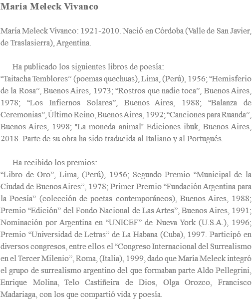 María Meleck Vivanco María Meleck Vivanco: 1921-2010. Nació en Córdoba (Valle de San Javier, de Traslasierra), Argentina. Ha publicado los siguientes libros de poesía: “Taitacha Temblores” (poemas quechuas), Lima, (Perú), 1956; “Hemisferio de la Rosa”, Buenos Aires, 1973; “Rostros que nadie toca”, Buenos Aires, 1978; “Los Infiernos Solares”, Buenos Aires, 1988; “Balanza de Ceremonias”, Último Reino, Buenos Aires, 1992; “Canciones para Ruanda”, Buenos Aires, 1998; "La moneda animal" Ediciones ibuk, Buenos Aires, 2018. Parte de su obra ha sido traducida al Italiano y al Portugués. Ha recibido los premios: “Libro de Oro”, Lima, (Perú), 1956; Segundo Premio “Municipal de la Ciudad de Buenos Aires”, 1978; Primer Premio “Fundación Argentina para la Poesía” (colección de poetas contemporáneos), Buenos Aires, 1988; Premio “Edición” del Fondo Nacional de Las Artes”, Buenos Aires, 1991; Nominación por Argentina en “UNICEF” de Nueva York (U.S.A.), 1996; Premio “Universidad de Letras” de La Habana (Cuba), 1997. Participó en diversos congresos, entre ellos el “Congreso Internacional del Surrealismo en el Tercer Milenio”, Roma, (Italia), 1999, dado que María Meleck integró el grupo de surrealismo argentino del que formaban parte Aldo Pellegrini, Enrique Molina, Telo Castiñeira de Dios, Olga Orozco, Francisco Madariaga, con los que compartió vida y poesía.