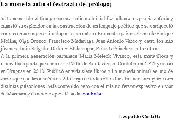 La moneda animal (extracto del prólogo) Ya transcurrido el tiempo ese surrealismo inicial fue tallando su propia euforia y engastó su esplendor en la construcción de un lenguaje poético que se enriqueció con sus recursos pero sin adoptarlo por entero. En nuestro país es el caso de Enrique Molina, Olga Orozco, Francisco Madariaga, Juan Antonio Vazco y, entre los más jóvenes, Julio Salgado, Dolores Etchecopar, Roberto Sánchez, entre otros. A la primera generación pertenece María Meleck Vivanco, esta maravillosa y maravillada poeta que nació en el Valle de San Javier, en Córdoba, en 1921 y murió en Uruguay en 2010. Publicó en vida siete libros y La moneda animal es uno de varios que quedaron inéditos. A lo largo de todos ellos fue afinando su registro con distintas pulsaciones. Más contenido pero con el mismo fervor expresivo en Mar de Mármara y Canciones para Ruanda. continúa... Leopoldo Castilla