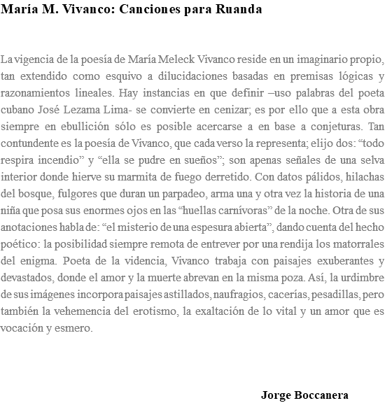 María M. Vivanco: Canciones para Ruanda La vigencia de la poesía de María Meleck Vivanco reside en un imaginario propio, tan extendido como esquivo a dilucidaciones basadas en premisas lógicas y razonamientos lineales. Hay instancias en que definir –uso palabras del poeta cubano José Lezama Lima- se convierte en cenizar; es por ello que a esta obra siempre en ebullición sólo es posible acercarse a en base a conjeturas. Tan contundente es la poesía de Vivanco, que cada verso la representa; elijo dos: “todo respira incendio” y “ella se pudre en sueños”; son apenas señales de una selva interior donde hierve su marmita de fuego derretido. Con datos pálidos, hilachas del bosque, fulgores que duran un parpadeo, arma una y otra vez la historia de una niña que posa sus enormes ojos en las “huellas carnívoras” de la noche. Otra de sus anotaciones habla de: “el misterio de una espesura abierta”, dando cuenta del hecho poético: la posibilidad siempre remota de entrever por una rendija los matorrales del enigma. Poeta de la videncia, Vivanco trabaja con paisajes exuberantes y devastados, donde el amor y la muerte abrevan en la misma poza. Así, la urdimbre de sus imágenes incorpora paisajes astillados, naufragios, cacerías, pesadillas, pero también la vehemencia del erotismo, la exaltación de lo vital y un amor que es vocación y esmero. Jorge Boccanera